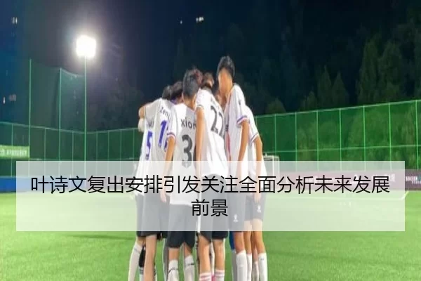 叶诗文复出安排引发关注全面分析未来发展前景